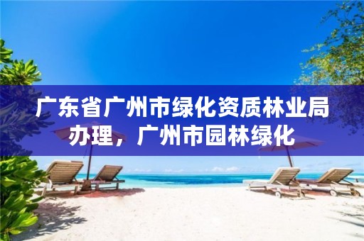 广东省广州市绿化资质林业局办理,广州市园林绿化
