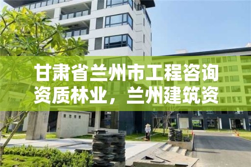 甘肃省兰州市工程咨询资质林业,兰州建筑资质