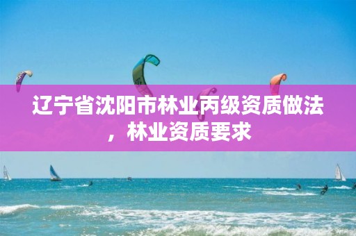 辽宁省沈阳市林业丙级资质做法,林业资质要求