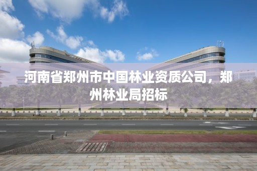 河南省郑州市中国林业资质公司,郑州林业局招标