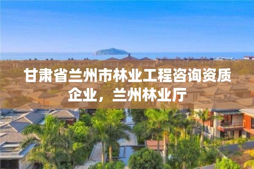 甘肃省兰州市林业工程咨询资质企业,兰州林业厅