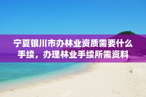 宁夏银川市办林业资质需要什么手续，办理林业手续所需资料