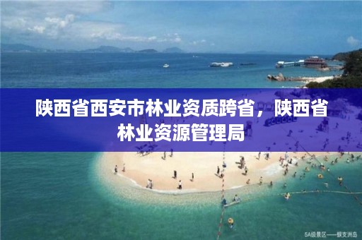 陕西省西安市林业资质跨省，陕西省林业资源管理局