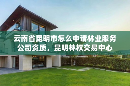 云南省昆明市怎么申请林业服务公司资质，昆明林权交易中心