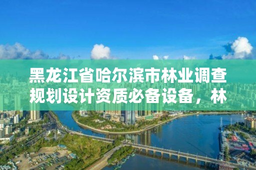 黑龙江省哈尔滨市林业调查规划设计资质必备设备,林业调查规划设计资质证书怎么办