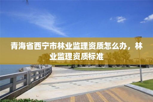 青海省西宁市林业监理资质怎么办，林业监理资质标准