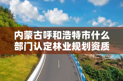 内蒙古呼和浩特市什么部门认定林业规划资质,呼和浩特市林业草原局