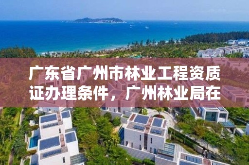 广东省广州市林业工程资质证办理条件,广州林业局在哪里