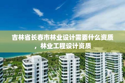 吉林省长春市林业设计需要什么资质，林业工程设计资质