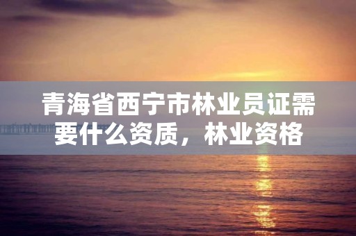 青海省西宁市林业员证需要什么资质，林业资格