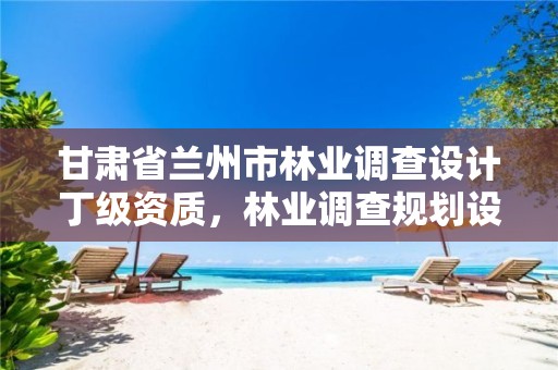 甘肃省兰州市林业调查设计丁级资质,林业调查规划设计资质查询