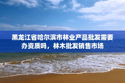 黑龙江省哈尔滨市林业产品批发需要办资质吗,林木批发销售市场