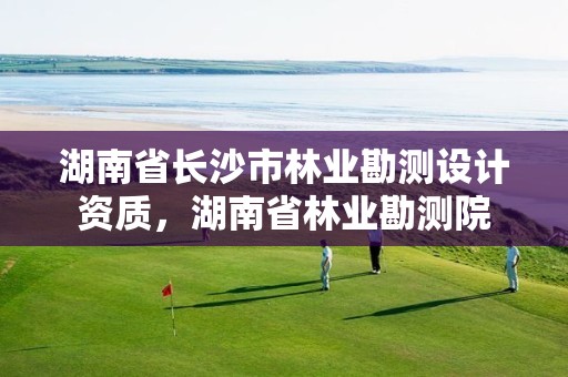 湖南省长沙市林业勘测设计资质,湖南省林业勘测院