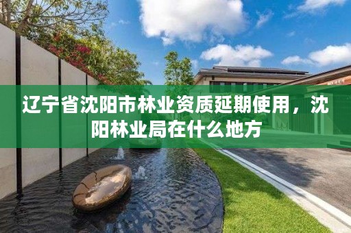 辽宁省沈阳市林业资质延期使用，沈阳林业局在什么地方