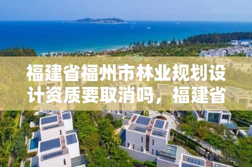 福建省福州市林业规划设计资质要取消吗,福建省福州市林业规划设计资质要取消吗现在