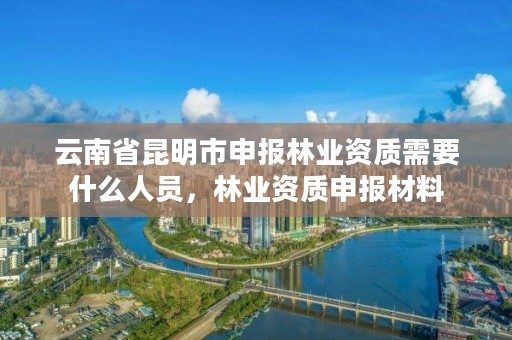 云南省昆明市申报林业资质需要什么人员,林业资质申报材料