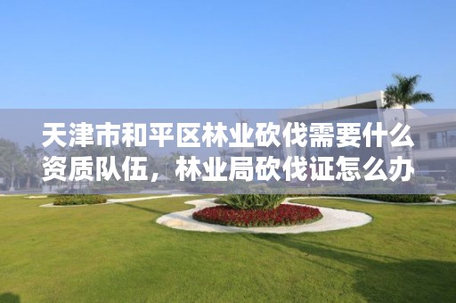 天津市和平区林业砍伐需要什么资质队伍,林业局砍伐证怎么办