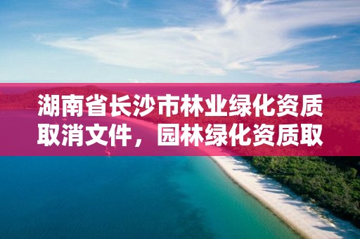湖南省长沙市林业绿化资质取消文件,园林绿化资质取消后绿化需要什么资质