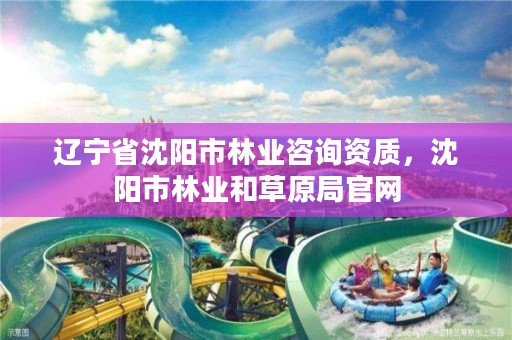 辽宁省沈阳市林业咨询资质，沈阳市林业和草原局官网
