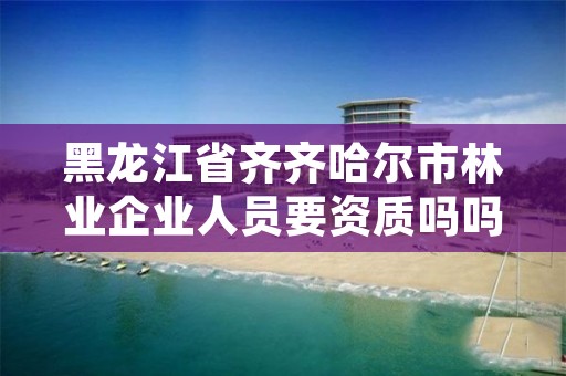 黑龙江省齐齐哈尔市林业企业人员要资质吗吗,黑龙江林业政策