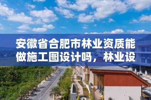 安徽省合肥市林业资质能做施工图设计吗，林业设计公司资质怎么办