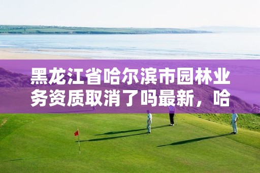 黑龙江省哈尔滨市园林业务资质取消了吗最新,哈尔滨园林设计及施工