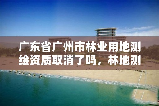 广东省广州市林业用地测绘资质取消了吗,林地测绘公司