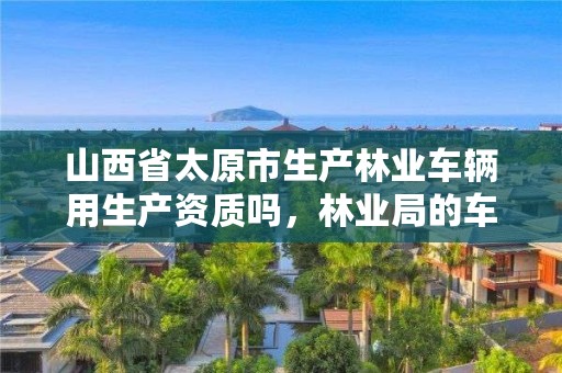 山西省太原市生产林业车辆用生产资质吗,林业局的车是什么样的