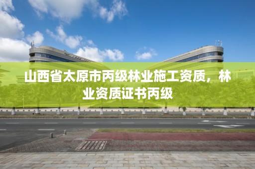 山西省太原市丙级林业施工资质,林业资质证书丙级