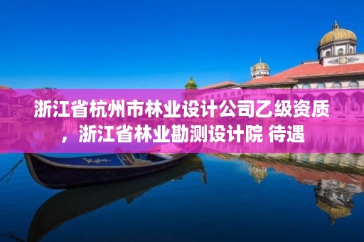 浙江省杭州市林业设计公司乙级资质,浙江省林业勘测设计院 待遇