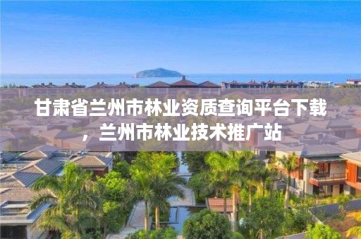 甘肃省兰州市林业资质查询平台下载,兰州市林业技术推广站