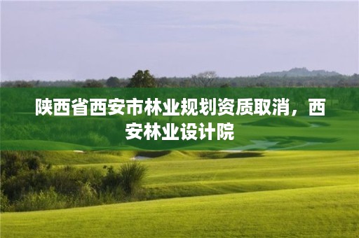 陕西省西安市林业规划资质取消，西安林业设计院