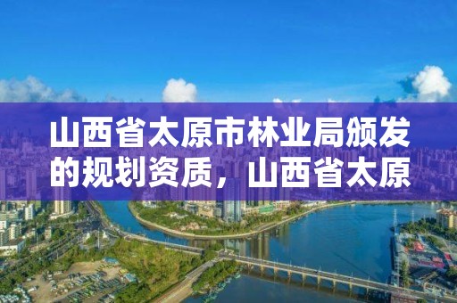 山西省太原市林业局颁发的规划资质,山西省太原市林业局颁发的规划资质是什么