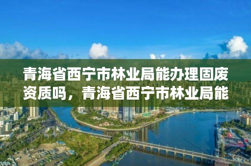 青海省西宁市林业局能办理固废资质吗，青海省西宁市林业局能办理固废资质吗多少钱