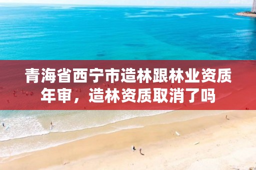 青海省西宁市造林跟林业资质年审,造林资质取消了吗