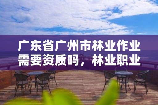 广东省广州市林业作业需要资质吗,林业职业资格证书有哪些