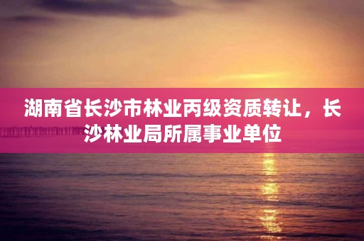 湖南省长沙市林业丙级资质转让,长沙林业局所属事业单位