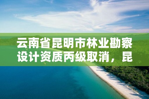 云南省昆明市林业勘察设计资质丙级取消,昆明林业勘察设计院