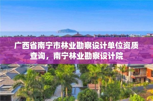 广西省南宁市林业勘察设计单位资质查询,南宁林业勘察设计院