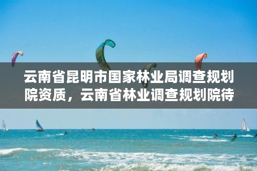 云南省昆明市国家林业局调查规划院资质,云南省林业调查规划院待遇怎么样