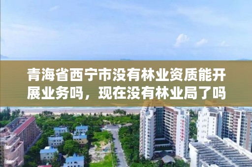 青海省西宁市没有林业资质能开展业务吗，现在没有林业局了吗