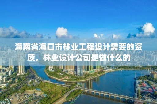 海南省海口市林业工程设计需要的资质,林业设计公司是做什么的