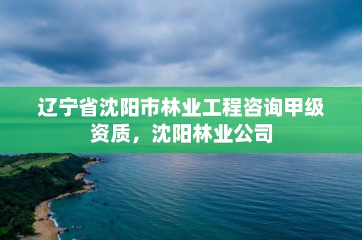 辽宁省沈阳市林业工程咨询甲级资质，沈阳林业公司