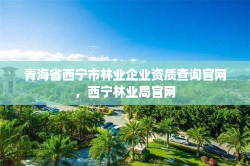 青海省西宁市林业企业资质查询官网，西宁林业局官网