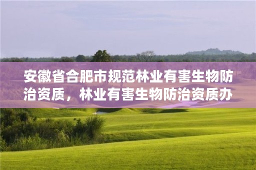安徽省合肥市规范林业有害生物防治资质，林业有害生物防治资质办理