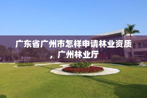 广东省广州市怎样申请林业资质,广州林业厅
