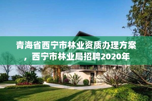 青海省西宁市林业资质办理方案，西宁市林业局招聘2020年