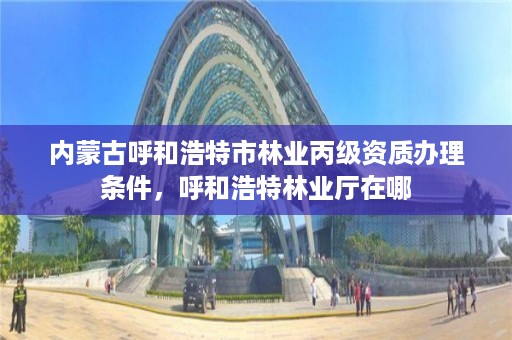 内蒙古呼和浩特市林业丙级资质办理条件,呼和浩特林业厅在哪