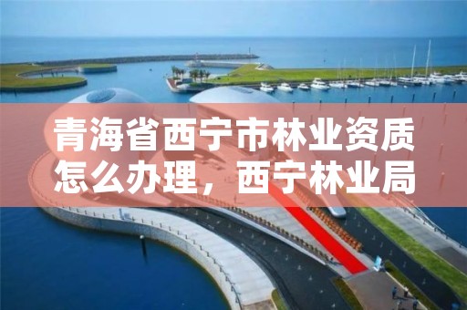 青海省西宁市林业资质怎么办理，西宁林业局电话号码