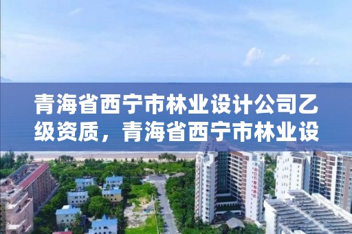 青海省西宁市林业设计公司乙级资质，青海省西宁市林业设计公司乙级资质公示